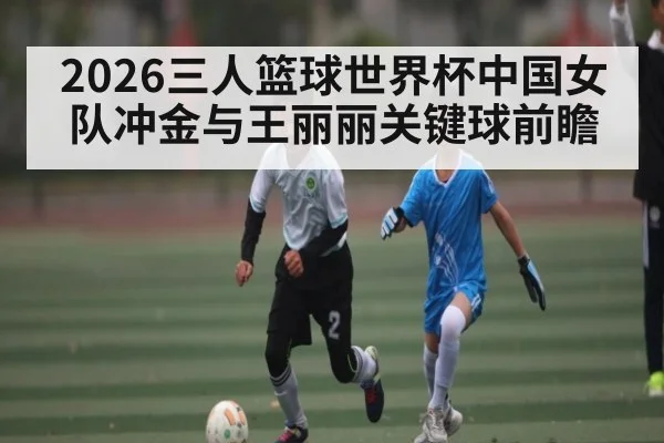 2026三人篮球世界杯中国女队冲金与王丽丽关键球前瞻 | leyu sports