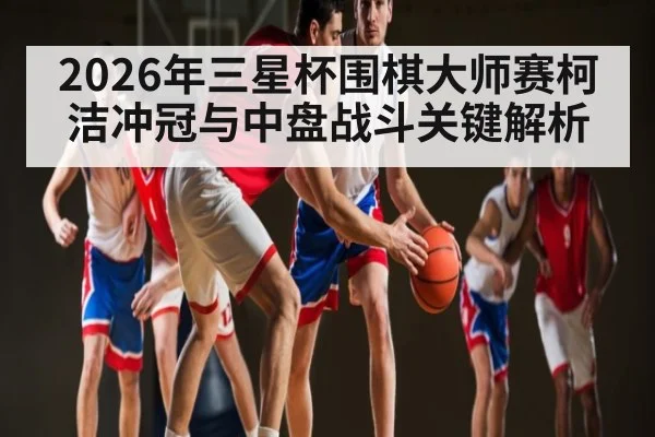2026年三星杯围棋大师赛柯洁冲冠与中盘战斗关键解析