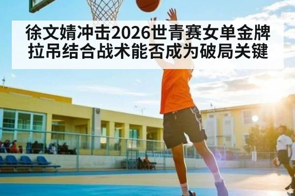 徐文婧冲击2026世青赛女单金牌 拉吊结合战术能否成为破局关键（leyu sports）
